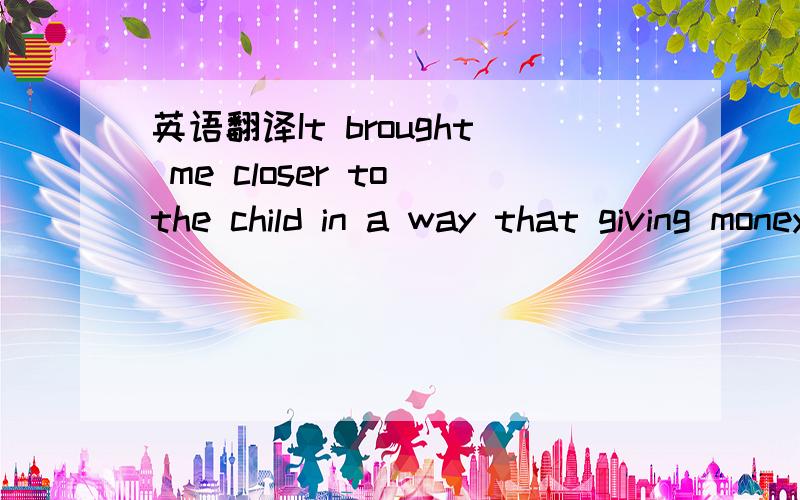 英语翻译It brought me closer to the child in a way that giving money alone cannot.