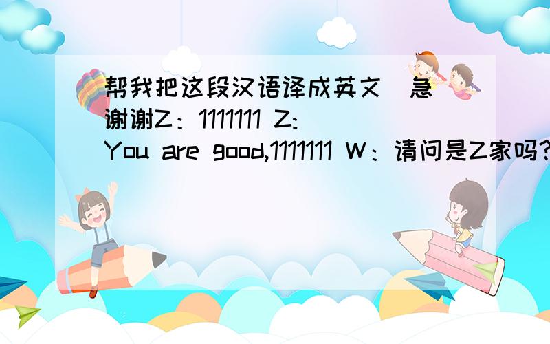 帮我把这段汉语译成英文（急）谢谢Z：1111111 Z:You are good,1111111 W：请问是Z家吗?Z：是的,我就是.请问你是?W：我是WZ：有什么事吗?W：恩,你能陪我去购物吗?Z：可以,我刚好也要买写东西W：那么
