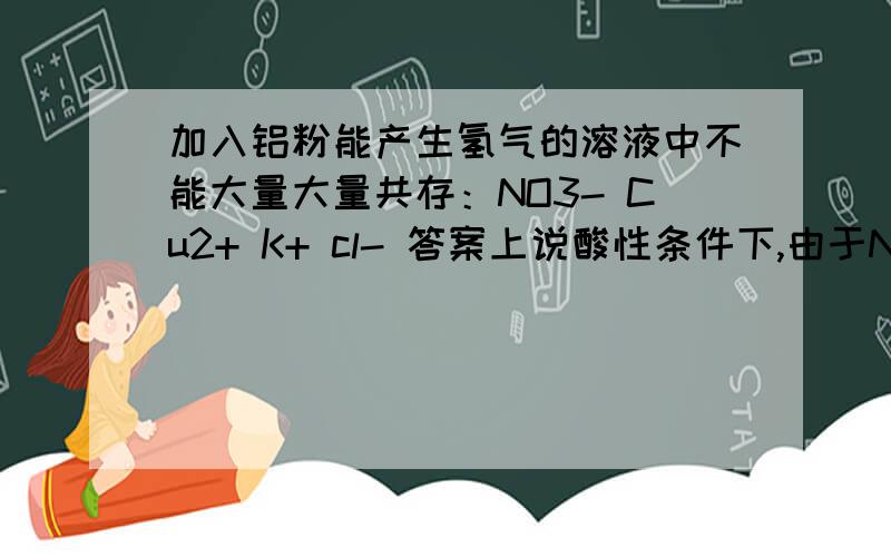 加入铝粉能产生氢气的溶液中不能大量大量共存：NO3- Cu2+ K+ cl- 答案上说酸性条件下,由于NO3-的氧化性致使加入铝粉不能产生氢气.NO3- K+ ALO2- OH-酸性条件为什么不符合