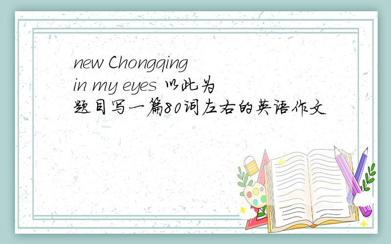 new Chongqing in my eyes 以此为题目写一篇80词左右的英语作文