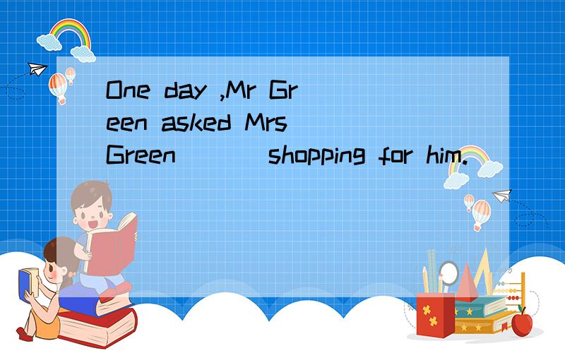 One day ,Mr Green asked Mrs Green(   )shopping for him.