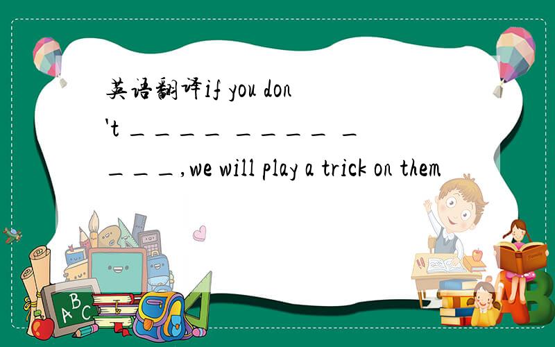 英语翻译if you don't ____ ____ ____,we will play a trick on them