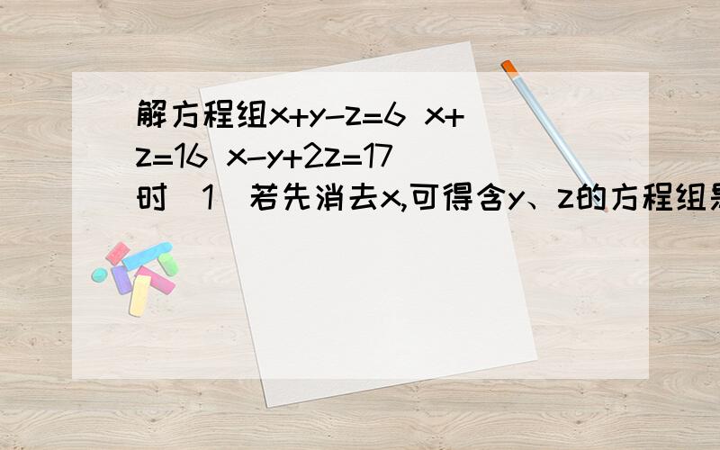 解方程组x+y-z=6 x+z=16 x-y+2z=17时(1)若先消去x,可得含y、z的方程组是___.(2)若先消去y,可得含x、z的方程组是___.(3)若先消去z,可得含x、y的方程组是___.
