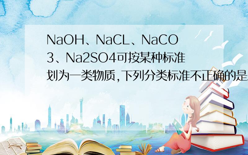 NaOH、NaCL、NaCO3、Na2SO4可按某种标准划为一类物质,下列分类标准不正确的是A 钠的化合物 B 可与硝酸反应 C 可溶于水 D 电解质说说理由