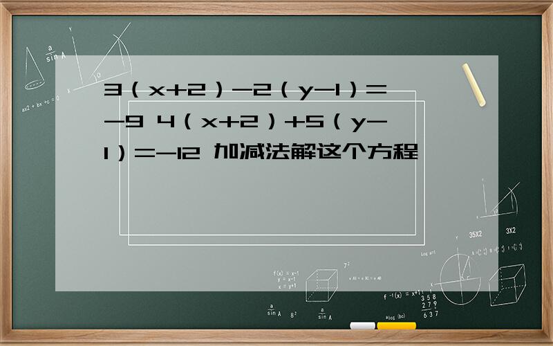 3（x+2）-2（y-1）=-9 4（x+2）+5（y-1）=-12 加减法解这个方程
