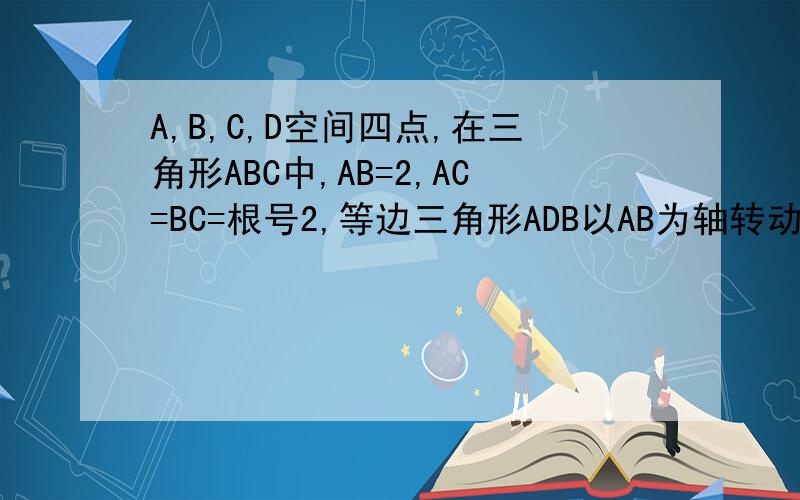 A,B,C,D空间四点,在三角形ABC中,AB=2,AC=BC=根号2,等边三角形ADB以AB为轴转动.1.当平面ADB⊥平面ABC时,求CD； 2.当△ADB转动时,是否总有AB⊥CD?证明你的