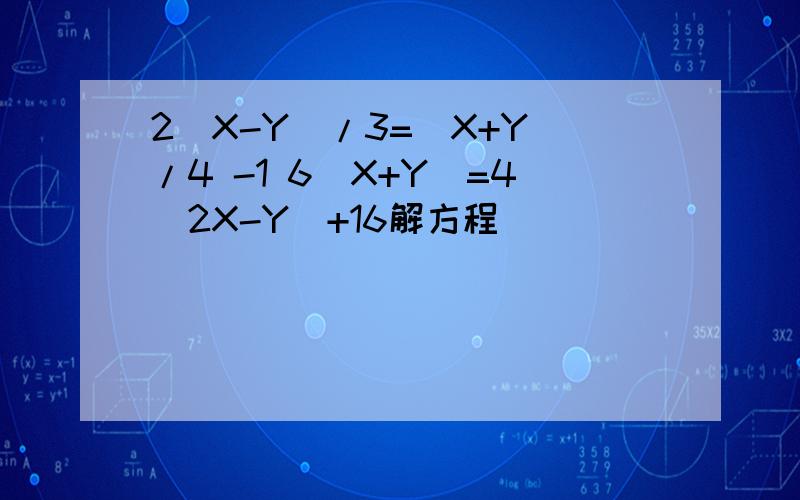 2(X-Y)/3=(X+Y)/4 -1 6(X+Y)=4(2X-Y)+16解方程