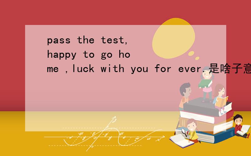 pass the test,happy to go home ,luck with you for ever.是啥子意思?