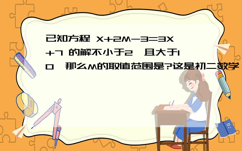 已知方程 X+2M-3=3X+7 的解不小于2,且大于10,那么M的取值范围是?这是初二数学,急用,要有过程哦,帮忙一下啦!~