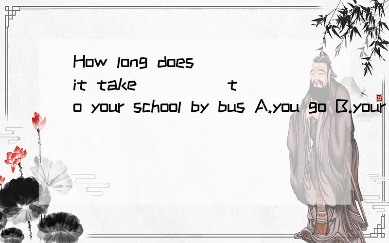 How long does it take ____ to your school by bus A.you go B.your going C.you to go D.your to g