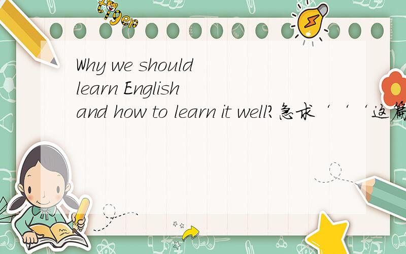Why we should learn English and how to learn it well?急求‘‘‘这篇文章简单些,初一初二的水平就可以了,明天早上之内请大家务必拿出来,3Q3Q3Q写得好的有追加分‘‘‘