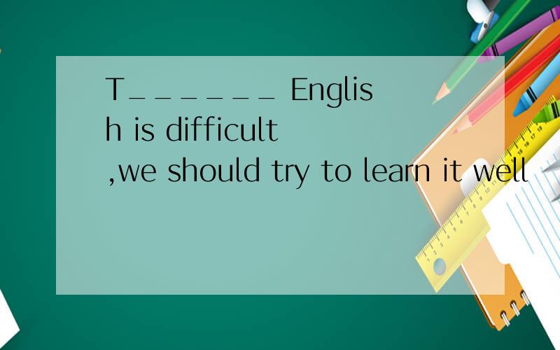 T______ English is difficult,we should try to learn it well