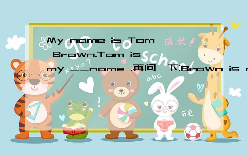 My name is Tom Brown.Tom is my __name .再问一下:Brown is my _name .