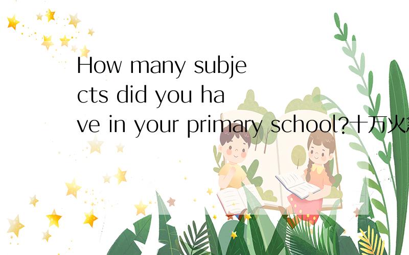 How many subjects did you have in your primary school?十万火急!还有一句:What were they?