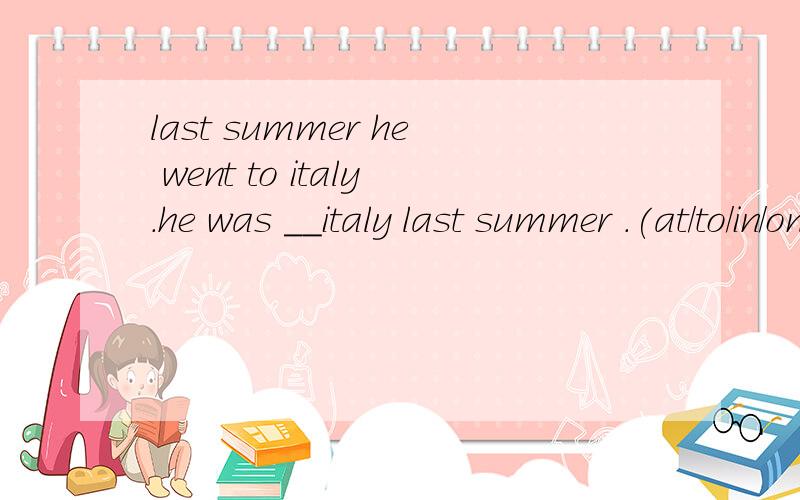 last summer he went to italy.he was __italy last summer .(at/to/in/on)分别是什么意思?应该选择哪一个?为什么?