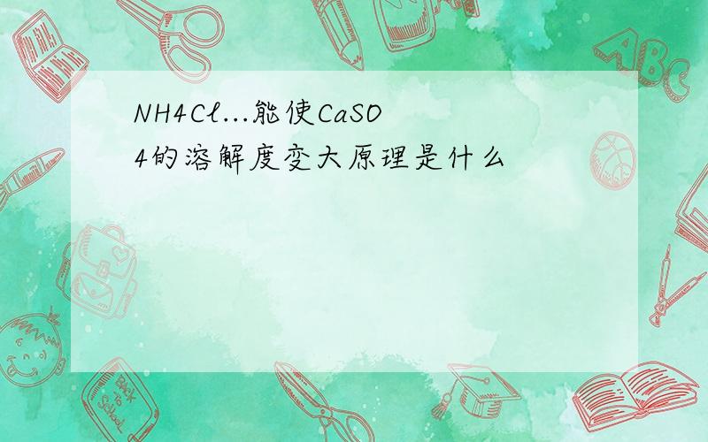 NH4Cl...能使CaSO4的溶解度变大原理是什么