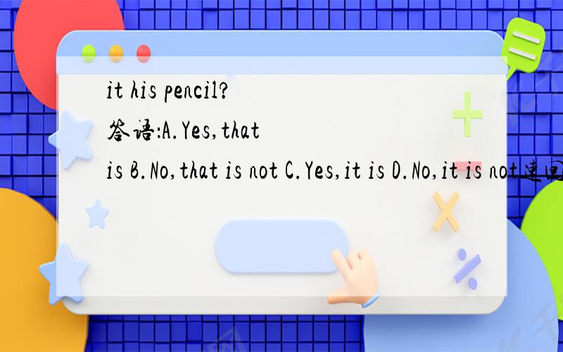 it his pencil?答语：A.Yes,that is B.No,that is not C.Yes,it is D.No,it is not速回速回,一定要专业!