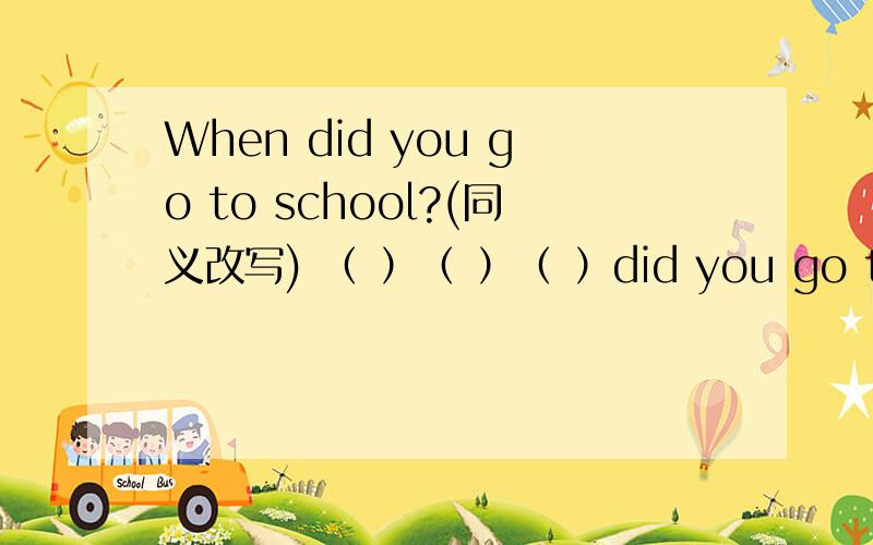 When did you go to school?(同义改写) （ ）（ ）（ ）did you go to school?