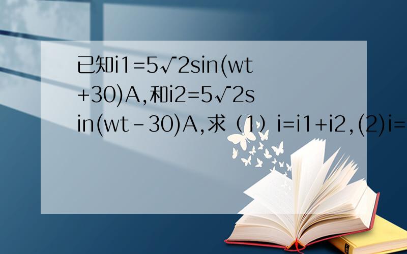 已知i1=5√2sin(wt+30)A,和i2=5√2sin(wt-30)A,求（1）i=i1+i2,(2)i=i1-i2,