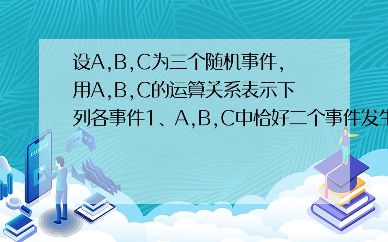 设A,B,C为三个随机事件,用A,B,C的运算关系表示下列各事件1、A,B,C中恰好二个事件发生.2、A,B,C中最多一个事件发生.