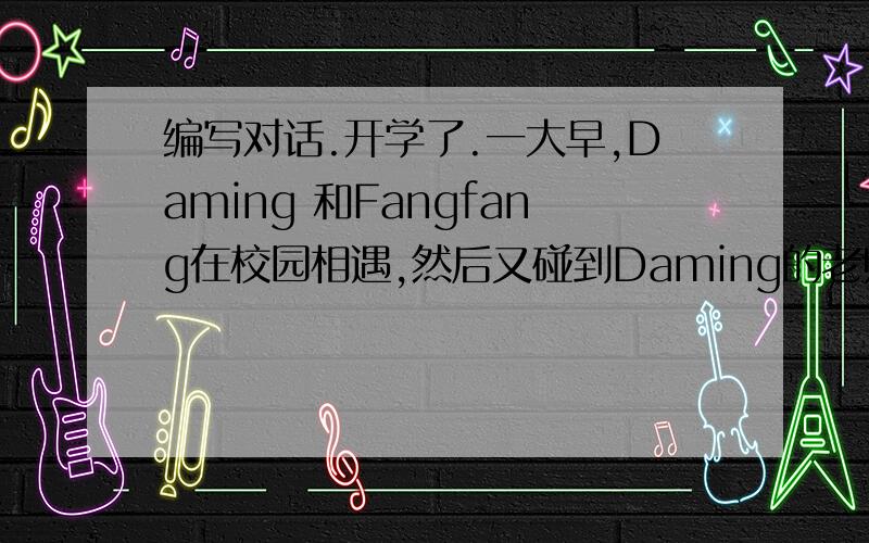编写对话.开学了.一大早,Daming 和Fangfang在校园相遇,然后又碰到Daming的老师Miss Li .要求编一段发生在他们之间的对话.（ A-Daming,B-Fangfang,C-Miss Li）
