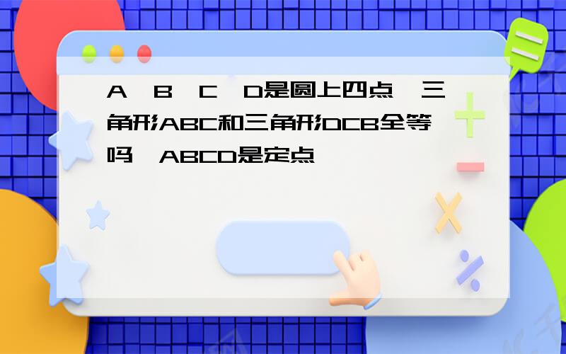 A、B、C、D是圆上四点,三角形ABC和三角形DCB全等吗`ABCD是定点