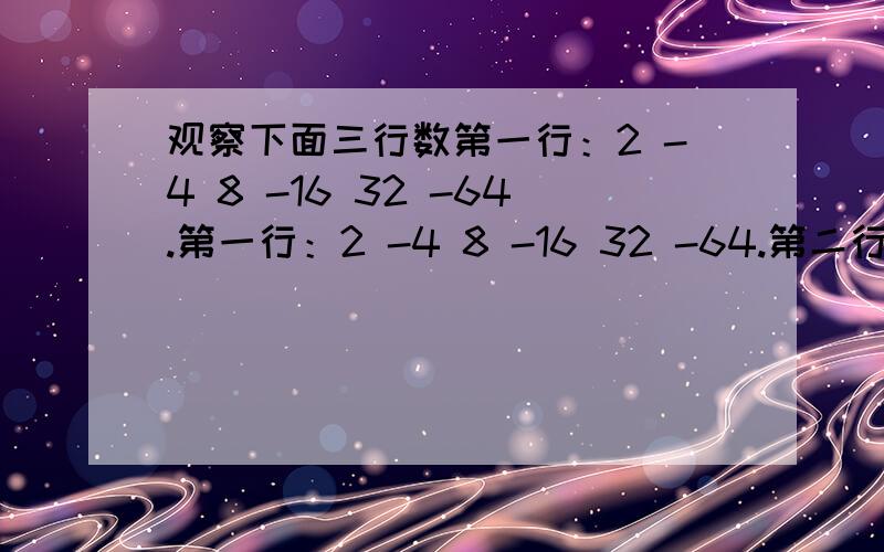 观察下面三行数第一行：2 -4 8 -16 32 -64.第一行：2 -4 8 -16 32 -64.第二行：0 -6 6 -18 30 -66.第三行；-1 2 -4 8 -16 32.1.用乘方形式表示第一行数中第16个数2.第二行第三行数与第一行数分别有什么关系?3