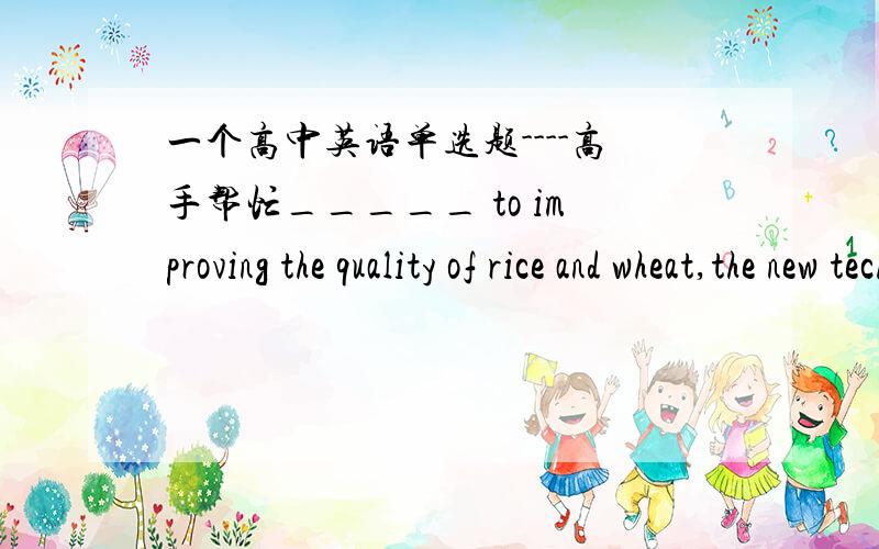 一个高中英语单选题----高手帮忙_____ to improving the quality of rice and wheat,the new technology developed by scientists is popular with farmers.A：Applying B：Having applied C：To apply D：Applied1、选出答案并解释原因2、