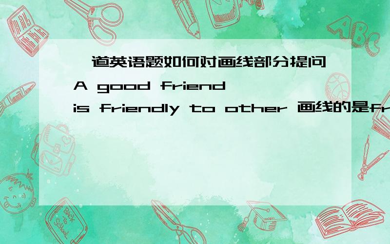 一道英语题如何对画线部分提问A good friend is friendly to other 画线的是friendiy to other请把整句写出