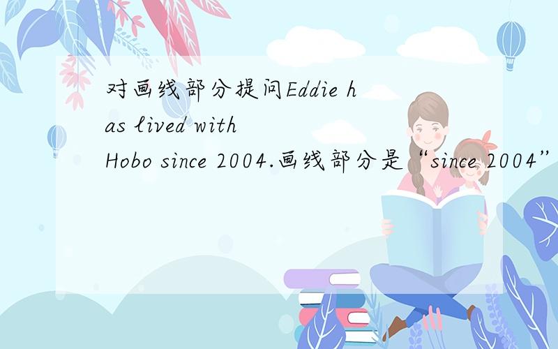 对画线部分提问Eddie has lived with Hobo since 2004.画线部分是“since 2004”