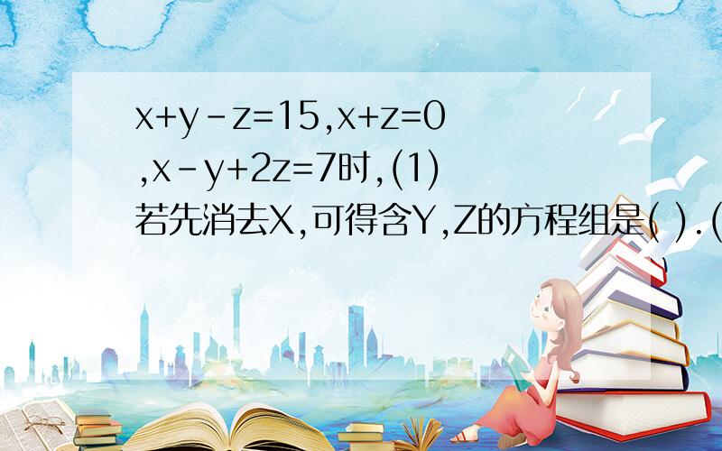 x+y-z=15,x+z=0,x-y+2z=7时,(1)若先消去X,可得含Y,Z的方程组是( ).(2)若先消去Y,可得含X,Z的方程组是( ).(3)若先消去Z,可得含X,Y的方程组是( )