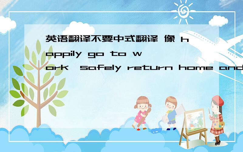 英语翻译不要中式翻译 像 happily go to work,safely return home and smile every day.最好是符合英语思维