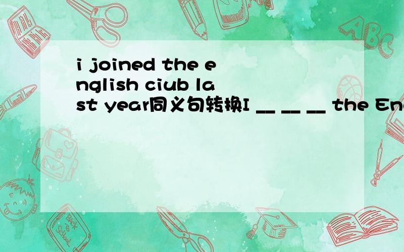 i joined the english ciub last year同义句转换I __ __ __ the English club for one year