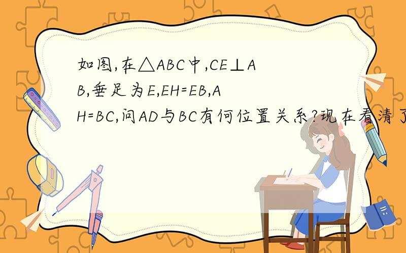如图,在△ABC中,CE⊥AB,垂足为E,EH=EB,AH=BC,问AD与BC有何位置关系?现在看清了嘛=w=