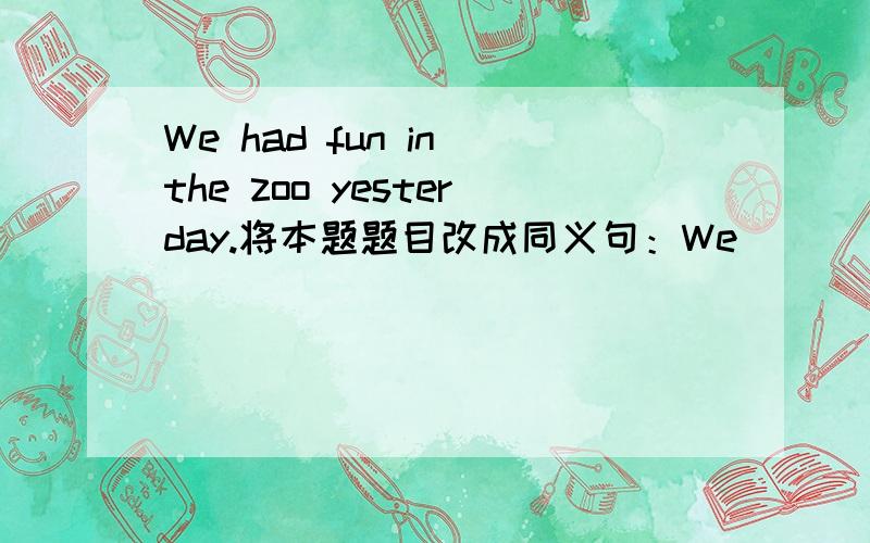 We had fun in the zoo yesterday.将本题题目改成同义句：We_____ _____ _____ _____ in the zoo yesterday.We_____ _____ in the zoo yesterday.