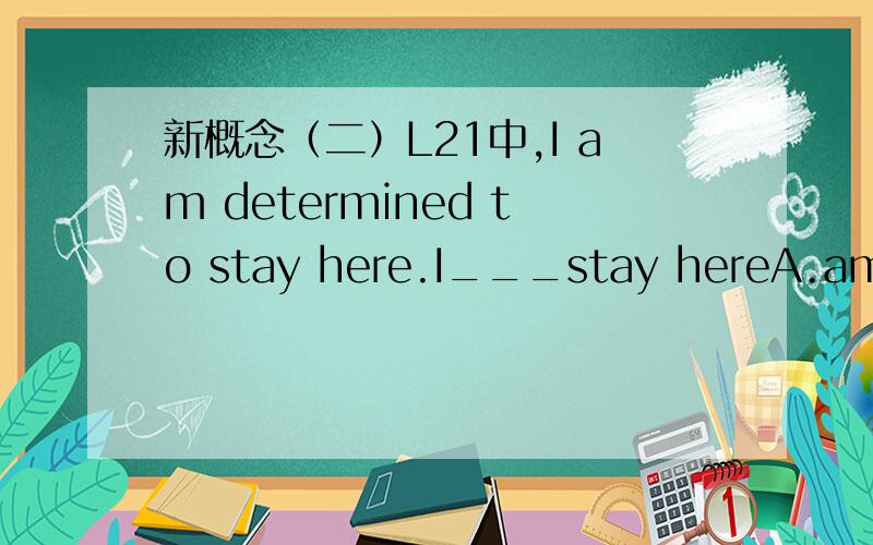 新概念（二）L21中,I am determined to stay here.I___stay hereA.am will to B.want to C.may D.am going to答案为什么是 D.am going to 而不是B.want to?