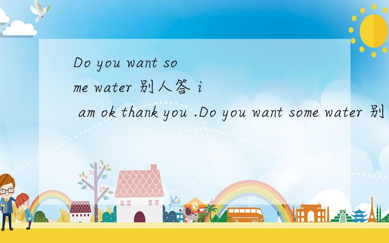 Do you want some water 别人答 i am ok thank you .Do you want some water 别人答 i am ok thank you .这是要还是不要?