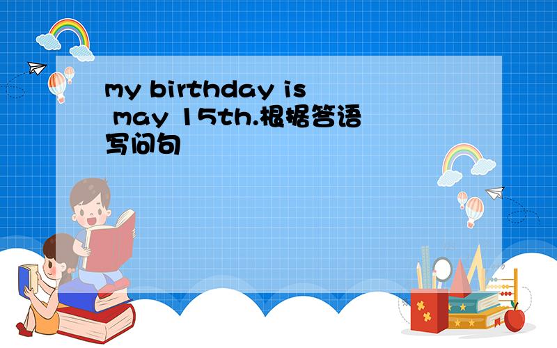 my birthday is may 15th.根据答语写问句