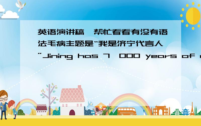 英语演讲稿,帮忙看看有没有语法毛病主题是“我是济宁代言人”Jining has 7,000 years of civilization,it has a Long history and culture,and it’s an important birthplace of civilization. long time ago,Jining named  the hometown