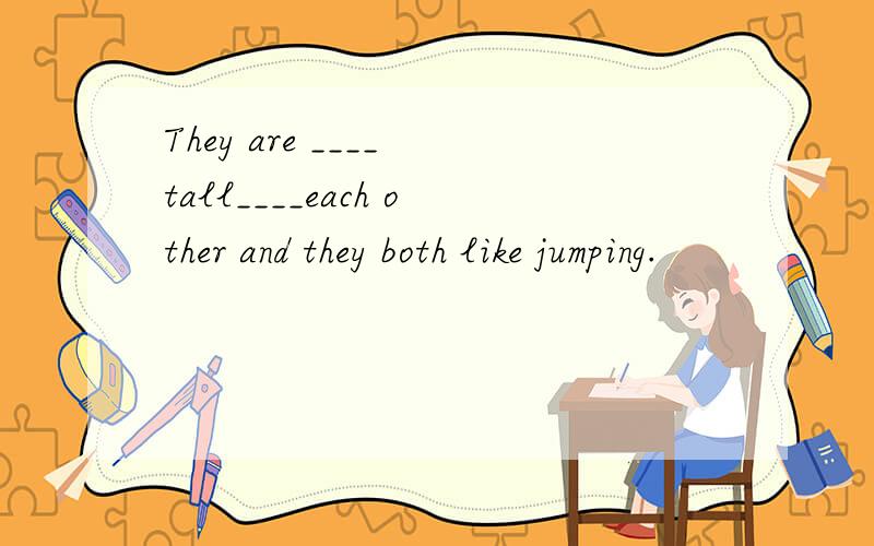 They are ____ tall____each other and they both like jumping.