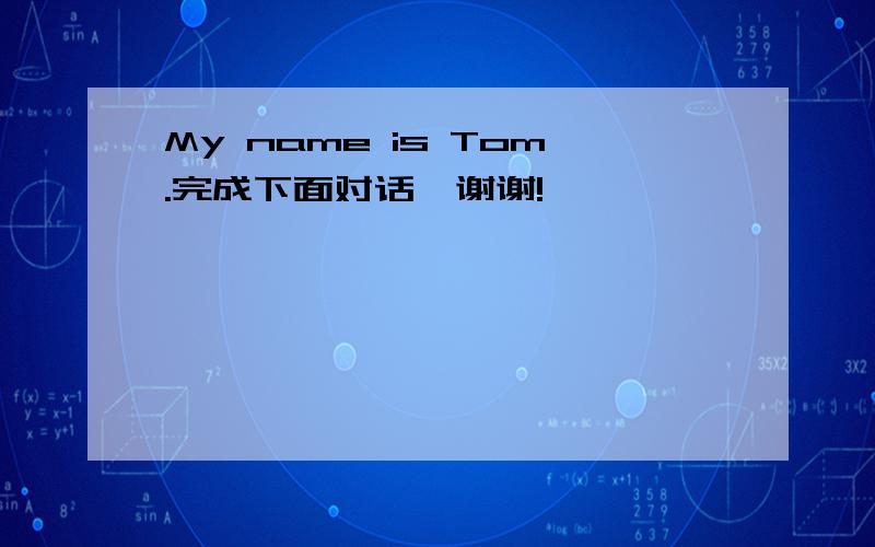 My name is Tom.完成下面对话,谢谢!