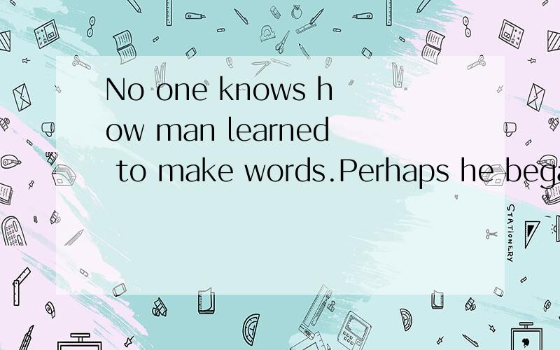 No one knows how man learned to make words.Perhaps he began by making sounds like those made by an这篇短文 的翻译
