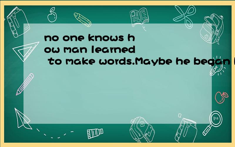 no one knows how man learned to make words.Maybe he began by making sounds.