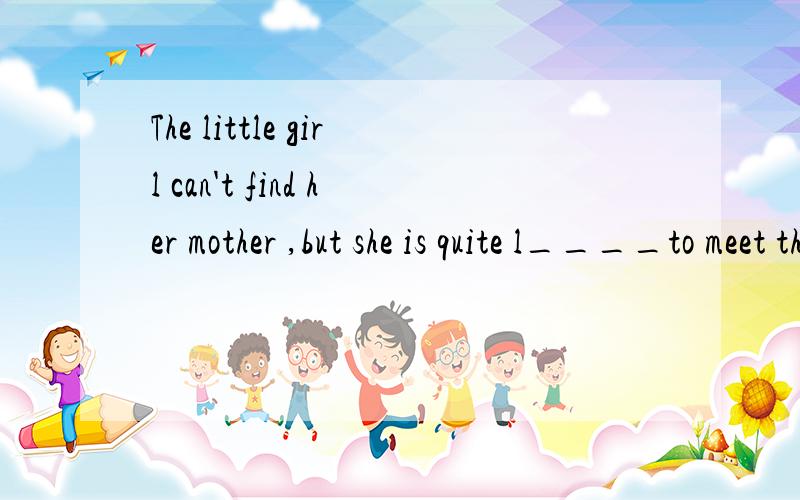 The little girl can't find her mother ,but she is quite l____to meet those kind people
