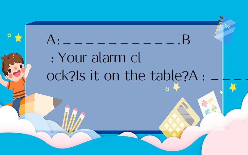 A:__________.B：Your alarm clock?Is it on the table?A：_________.B：Is it on the sofa?A:_________Thanks,Mom.B：Take it to your bedroom,please.A：Ok,Mom.________.B：Your keys?They are on the desk.A：________.B：No,they aren‘t.They are your s