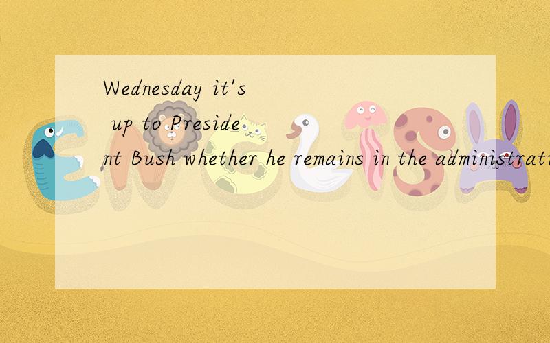 Wednesday it's up to President Bush whether he remains in the administration怎么翻译谢谢