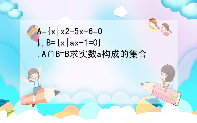A={x|x2-5x+6=0},B={x|ax-1=0},A∩B=B求实数a构成的集合