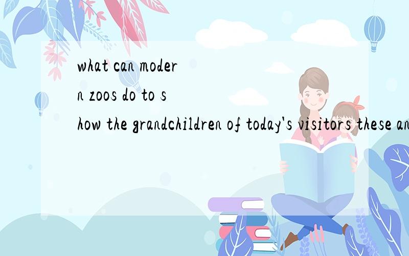 what can modern zoos do to show the grandchildren of today's visitors these animals翻译