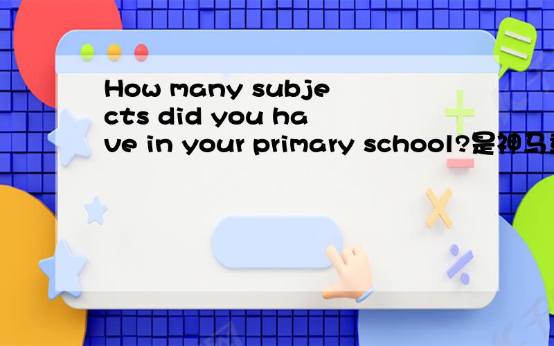 How many subjects did you have in your primary school?是神马意思?有知道的童鞋快回答!