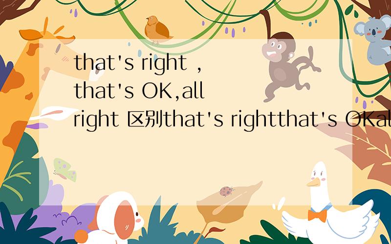 that's right ,that's OK,all right 区别that's rightthat's OKall right that's all right It's OK
